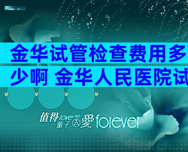 金华试管检查费用多少啊 金华人民医院试管婴儿多少钱